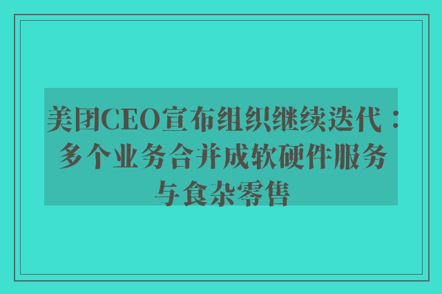 美团CEO宣布组织继续迭代：多个业务合并成软硬件服务与食杂零售