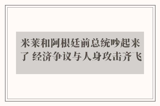 米莱和阿根廷前总统吵起来了 经济争议与人身攻击齐飞