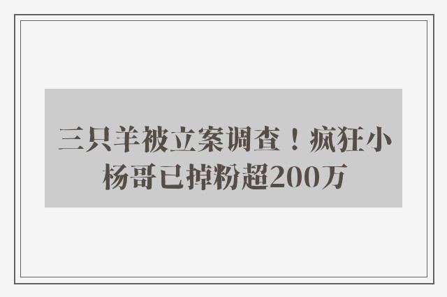 三只羊被立案调查！疯狂小杨哥已掉粉超200万